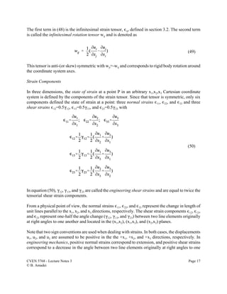 CVEN 5768 - Lecture Notes 3 Page 17
© B. Amadei
(49)
(50)
The first term in (48) is the infinitesimal strain tensor, ,ij, defined in section 3.2. The second term
is called the infinitesimal rotation tensor wij and is denoted as
This tensor is anti-(or skew) symmetric with wji=-wij and corresponds to rigid body rotation around
the coordinate system axes.
Strain Components
In three dimensions, the state of strain at a point P in an arbitrary x1,x2,x3 Cartesian coordinate
system is defined by the components of the strain tensor. Since that tensor is symmetric, only six
components defined the state of strain at a point: three normal strains ,11, ,22, and ,33 and three
shear strains ,12=0.5(12, ,13=0.5(13, and ,23=0.5(23 with
In equation (50), (12, (13, and (23 are called the engineering shear strains and are equal to twice the
tensorial shear strain components.
From a physical point of view, the normal strains ,11, ,22, and ,33 represent the change in length of
unit lines parallel to the x1, x2, and x3 directions, respectively. The shear strain components ,12, ,13,
and ,23 represent one-half the angle change ((12, (13, and (23) between two line elements originally
at right angles to one another and located in the (x1,x2), (x1,x3), and (x2,x3) planes.
Note that two sign conventions are used when dealing with strains. In both cases, the displacements
u1, u2, and u3 are assumed to be positive in the the +x1, +x2, and +x3 directions, respectively. In
engineering mechanics, positive normal strains correspond to extension, and positive shear strains
correspond to a decrease in the angle between two line elements originally at right angles to one
 