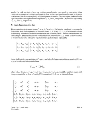 CVEN 5768 - Lecture Notes 3 Page 18
© B. Amadei
(51)
(52)
another. In rock mechanics, however, positive normal strains correspond to contraction (since
compressive stresses are positive), and positive shear strains correspond to an increase in the angle
between two line elements originally at right angles to one another. When using the rock mechanics
sign convention, the displacement components u1, u2, and u3 in equation (50) must be replaced by
-u1, -u2, and -u3, respectively.
3.4 Strain Transformation Law
The components of the strain tensor ,Uij in an xU,yU,zU (x1U,x2U,x3U) Cartesian coordinate system can be
determined from the components of the strain tensor ,ij in an x,y,z (x1,x2,x3) Cartesian coordinate
system using the same coordinate transformation law for second order Cartesian tensors used in the
stress analysis. The direction cosines of the unit vectors parallel to the xU-,yU- and zU-axes are assumed
to be known and to be defined by equation (10). Equation (12) is replaced by
Using (6x1) matrix representation of ,Uij and ,ij, and after algebraic manipulations, equation (51) can
be rewritten in matrix form as follows
where [,]t
xyz =[,xx ,yy ,zz (yz (xz (xy], [,]t
x'y'z' =[,xUxU ,yUyU ,zUzU (y'z' (xUzU (xUyU] and [T,] is a (6x6) matrix with
components similar to those of matrix [TF] in equation (13). It can written as follows:
 