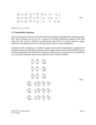 CVEN 5768 - Lecture Notes 3 Page 21
© B. Amadei
(61)
(62)
with em=(,xx+,yy+,zz)/3.
3.7 Compatibility Equations
The six components of strain are related to the three components of displacement through equation
(50). These relations can be seen as a system of six partial differential equations with three
unknowns. The system is therefore over-determined and will not, in general, possess a unique
solution for the displacements for an arbitrary choice of the six strain components.
Continuity of the continuum as it deforms requires that the three displacement components be
continuous functions of the three coordinates and be single valued. It can be shown that this requires
the strain components to be related by six equations called equations of compatibility. In an arbitrary
x,y,z Cartesian coordinate system, these equations can be written as follows
 