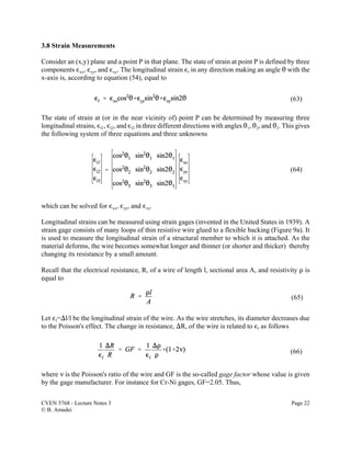 CVEN 5768 - Lecture Notes 3 Page 22
© B. Amadei
(63)
(64)
(65)
(66)
3.8 Strain Measurements
Consider an (x,y) plane and a point P in that plane. The state of strain at point P is defined by three
components ,xx, ,yy, and ,xy. The longitudinal strain ,l in any direction making an angle 2 with the
x-axis is, according to equation (54), equal to
The state of strain at (or in the near vicinity of) point P can be determined by measuring three
longitudinal strains, ,l1, ,l2, and ,l3 in three different directions with angles 21, 22, and 23. This gives
the following system of three equations and three unknowns
which can be solved for ,xx, ,yy, and ,xy.
Longitudinal strains can be measured using strain gages (invented in the United States in 1939). A
strain gage consists of many loops of thin resistive wire glued to a flexible backing (Figure 9a). It
is used to measure the longitudinal strain of a structural member to which it is attached. As the
material deforms, the wire becomes somewhat longer and thinner (or shorter and thicker) thereby
changing its resistance by a small amount.
Recall that the electrical resistance, R, of a wire of length l, sectional area A, and resistivity D is
equal to
Let ,l=)l/l be the longitudinal strain of the wire. As the wire stretches, its diameter decreases due
to the Poisson's effect. The change in resistance, )R, of the wire is related to ,l as follows
where < is the Poisson's ratio of the wire and GF is the so-called gage factor whose value is given
by the gage manufacturer. For instance for Cr-Ni gages, GF=2.05. Thus,
 