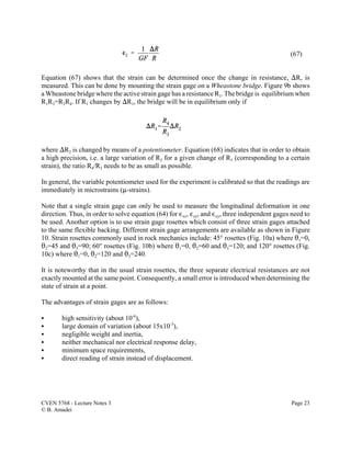 CVEN 5768 - Lecture Notes 3 Page 23
© B. Amadei
(67)
Equation (67) shows that the strain can be determined once the change in resistance, )R, is
measured. This can be done by mounting the strain gage on a Wheastone bridge. Figure 9b shows
a Wheastone bridge where the active strain gage has a resistance R1. The bridge is equilibrium when
R1R3=R2R4. If R1 changes by )R1, the bridge will be in equilibrium only if
where )R2 is changed by means of a potentiometer. Equation (68) indicates that in order to obtain
a high precision, i.e. a large variation of R2 for a given change of R1 (corresponding to a certain
strain), the ratio R4/R3 needs to be as small as possible.
In general, the variable potentiometer used for the experiment is calibrated so that the readings are
immediately in microstrains (:-strains).
Note that a single strain gage can only be used to measure the longitudinal deformation in one
direction. Thus, in order to solve equation (64) for ,xx, ,yy, and ,xy, three independent gages need to
be used. Another option is to use strain gage rosettes which consist of three strain gages attached
to the same flexible backing. Different strain gage arrangements are available as shown in Figure
10. Strain rosettes commonly used in rock mechanics include: 45° rosettes (Fig. 10a) where 21=0,
22=45 and 23=90; 60° rosettes (Fig. 10b) where 21=0, 22=60 and 23=120; and 120° rosettes (Fig.
10c) where 21=0, 22=120 and 23=240.
It is noteworthy that in the usual strain rosettes, the three separate electrical resistances are not
exactly mounted at the same point. Consequently, a small error is introduced when determining the
state of strain at a point.
The advantages of strain gages are as follows:
C high sensitivity (about 10-6
),
C large domain of variation (about 15x10-3
),
C negligible weight and inertia,
C neither mechanical nor electrical response delay,
C minimum space requirements,
C direct reading of strain instead of displacement.
 