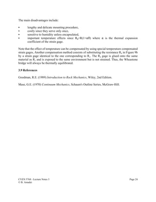 CVEN 5768 - Lecture Notes 3 Page 24
© B. Amadei
The main disadvantages include:
C lengthy and delicate mounting procedure,
C costly since they serve only once,
C sensitive to humidity unless encapsulated,
C important temperature effects since R2=R(1+"2) where " is the thermal expansion
coefficient of the strain gage.
Note that the effect of temperature can be compensated by using special temperature compensated
strain gages, Another compensation method consists of substituting the resistance R4 in Figure 9b
by a strain gage identical to the one corresponding to R1. The R4 gage is glued onto the same
material as R1 and is exposed to the same environment but is not strained. Thus, the Wheastone
bridge will always be thermally equilibrated.
3.9 References
Goodman, R.E. (1989) Introduction to Rock Mechanics, Wiley, 2nd Edition.
Mase, G.E. (1970) Continuum Mechanics, Schaum's Outline Series, McGraw-Hill.
 