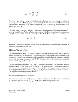 CVEN 5768 - Lecture Notes 3 Page 3
© B. Amadei
(1)
(2)
The stress vector has three components in the x,y,z coordinate system which are expressed in units
of force per unit area (MPa, psi, psf,..). It is noteworthy that the components of the stress tensor
depend on the orientation of the surface element )S which is defined by the coordinates of its
normal unit vector n.
The stress vector t(n) at point P in Figure 2 is associated with the action of the material outside of V
upon the material within V. Let t(-n) be the stress vector at point P corresponding to the action across
)S of the material within V upon the material outside of V. By Newton's law of action and reaction
Equation (2) implies that the stress vectors acting on opposite sides of a same surface are equal in
magnitude but opposite in direction.
2.2 State of Stress at a Point
The state of stress at point P in Figure 2 can be defined by using equation (1) for all possible
infinitesimal surfaces )S having point P as an interior point. An alternative is to consider the stress
vectors t(e1), t(e2), and t(e3) acting on three orthogonal planes normal to the x-, y- and z-axes and with
normal unit vectors e1, e2, and e3, respectively. The three planes form an infinitesimal stress element
around point P (Figures 3a and 3b).
The nine components of vectors t(e1), t(e2), and t(e3) form the components of a second-order Cartesian
tensor also known as the stress tensor Fij (i,j=1-3). The components F11, F22 and F33 represent the
three normal stresses Fx, Fy and Fz acting in the x, y, and z directions, respectively. The components
Fij (i…j) represent six shear stresses Jxy, Jyx, Jxz, Jzx, Jyz and Jzy acting in the xy, xz and yz planes.
Two sign conventions are considered below:
Engineering mechanics sign convention
Tensile normal stresses are treated as positive and the direction of positive shear stresses is as shown
in Figure 3a. The stress vectors t(e1), t(e2), and t(e3) have the following expressions
 