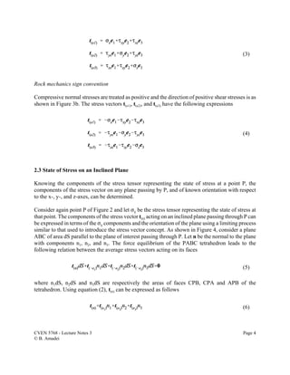 CVEN 5768 - Lecture Notes 3 Page 4
© B. Amadei
(3)
(4)
(5)
(6)
Rock mechanics sign convention
Compressive normal stresses are treated as positive and the direction of positive shear stresses is as
shown in Figure 3b. The stress vectors t(e1), t(e2), and t(e3) have the following expressions
2.3 State of Stress on an Inclined Plane
Knowing the components of the stress tensor representing the state of stress at a point P, the
components of the stress vector on any plane passing by P, and of known orientation with respect
to the x-, y-, and z-axes, can be determined.
Consider again point P of Figure 2 and let Fij be the stress tensor representing the state of stress at
that point. The components of the stress vector t(n) acting on an inclined plane passing through P can
be expressed in terms of the Fij components and the orientation of the plane using a limiting process
similar to that used to introduce the stress vector concept. As shown in Figure 4, consider a plane
ABC of area dS parallel to the plane of interest passing through P. Let n be the normal to the plane
with components n1, n2, and n3. The force equilibrium of the PABC tetrahedron leads to the
following relation between the average stress vectors acting on its faces
where n1dS, n2dS and n3dS are respectively the areas of faces CPB, CPA and APB of the
tetrahedron. Using equation (2), t(n) can be expressed as follows
 