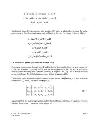 CVEN 5768 - Lecture Notes 3 Page 8
© B. Amadei
(15)
(16)
(17)
Substituting these direction cosines into equation (12) gives a relationship between the stress
components in the r, 2, z coordinate system and those in the x,y,z coordinate system as follows
2.6 Normal and Shear Stresses on an Inclined Plane
Consider a plane passing through point P and inclined with respect to the x-, y- and z-axes. Let
xU,yU,zU be a Cartesian coordinate system attached to the plane such that the xU-axis is along its
outward normal and the yU- and zU-axes are contained in the plane. The xU-, yU- and zU-axes are oriented
as shown in Figure 5 with the direction cosines defined in equation (14).
The state of stress across the plane is defined by one normal component FxU= Fn and two shear
components JxUyU and JxUzU such that (see Figure 6)
Equation (17) is the matrix representation of the first, fifth and sixth lines of equation (13). The
resultant shear stress, J, across the plane is equal to
 