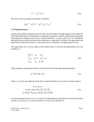 CVEN 5768 - Lecture Notes 3 Page 9
© B. Amadei
(18)
(19)
(20)
(21)
(22)
The stress vector t(n) acting on the plane is such that
2.7 Principal Stresses
Among all the planes passing by point P, there are three planes (at right angles to each other) for
which the shear stresses. These planes are called principal planes and the normal stresses acting on
those planes are called principal stresses and are denoted F1, F2 and F3 with F1>F2>F3. Finding the
principal stresses and the principal stress directions is equivalent to finding the eigenvalues and
eigenvectors of the stress tensor Fij. Since this tensor is symmetric, the eigenvalues are real.
The eigenvalues of Fij are the values of the normal stress F such that the determinant of Fij-F*ij
vanishes, i.e.
Upon expansion, the principal stresses are the roots of the following cubic polynomial
where I1, I2, and I3 are respectively the first, second and third stress invariants and are equal to
For each principal stress Fk (F1, F2, F3), there is a principal stress direction for which the direction
cosines n1k=cos (Fk,x), n2k=cos (Fk,y) and n3k=cos (Fk,z) are solutions of
 