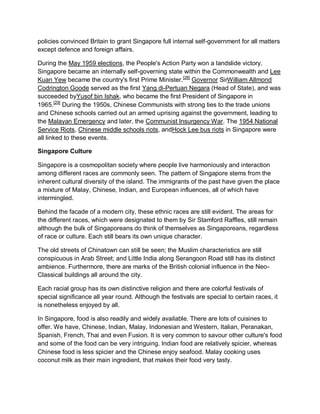 policies convinced Britain to grant Singapore full internal self-government for all matters
except defence and foreign affairs.
During the May 1959 elections, the People's Action Party won a landslide victory.
Singapore became an internally self-governing state within the Commonwealth and Lee
Kuan Yew became the country's first Prime Minister.[28]
Governor SirWilliam Allmond
Codrington Goode served as the first Yang di-Pertuan Negara (Head of State), and was
succeeded byYusof bin Ishak, who became the first President of Singapore in
1965.[29]
During the 1950s, Chinese Communists with strong ties to the trade unions
and Chinese schools carried out an armed uprising against the government, leading to
the Malayan Emergency and later, the Communist Insurgency War. The 1954 National
Service Riots, Chinese middle schools riots, andHock Lee bus riots in Singapore were
all linked to these events.
Singapore Culture
Singapore is a cosmopolitan society where people live harmoniously and interaction
among different races are commonly seen. The pattern of Singapore stems from the
inherent cultural diversity of the island. The immigrants of the past have given the place
a mixture of Malay, Chinese, Indian, and European influences, all of which have
intermingled.
Behind the facade of a modern city, these ethnic races are still evident. The areas for
the different races, which were designated to them by Sir Stamford Raffles, still remain
although the bulk of Singaporeans do think of themselves as Singaporeans, regardless
of race or culture. Each still bears its own unique character.
The old streets of Chinatown can still be seen; the Muslim characteristics are still
conspicuous in Arab Street; and Little India along Serangoon Road still has its distinct
ambience. Furthermore, there are marks of the British colonial influence in the Neo-
Classical buildings all around the city.
Each racial group has its own distinctive religion and there are colorful festivals of
special significance all year round. Although the festivals are special to certain races, it
is nonetheless enjoyed by all.
In Singapore, food is also readily and widely available. There are lots of cuisines to
offer. We have, Chinese, Indian, Malay, Indonesian and Western, Italian, Peranakan,
Spanish, French, Thai and even Fusion. It is very common to savour other culture's food
and some of the food can be very intriguing. Indian food are relatively spicier, whereas
Chinese food is less spicier and the Chinese enjoy seafood. Malay cooking uses
coconut milk as their main ingredient, that makes their food very tasty.
 