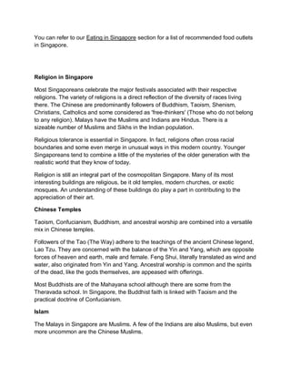 You can refer to our Eating in Singapore section for a list of recommended food outlets
in Singapore.
Religion in Singapore
Most Singaporeans celebrate the major festivals associated with their respective
religions. The variety of religions is a direct reflection of the diversity of races living
there. The Chinese are predominantly followers of Buddhism, Taoism, Shenism,
Christians, Catholics and some considered as 'free-thinkers' (Those who do not belong
to any religion). Malays have the Muslims and Indians are Hindus. There is a
sizeable number of Muslims and Sikhs in the Indian population.
Religious tolerance is essential in Singapore. In fact, religions often cross racial
boundaries and some even merge in unusual ways in this modern country. Younger
Singaporeans tend to combine a little of the mysteries of the older generation with the
realistic world that they know of today.
Religion is still an integral part of the cosmopolitan Singapore. Many of its most
interesting buildings are religious, be it old temples, modern churches, or exotic
mosques. An understanding of these buildings do play a part in contributing to the
appreciation of their art.
Chinese Temples
Taoism, Confucianism, Buddhism, and ancestral worship are combined into a versatile
mix in Chinese temples.
Followers of the Tao (The Way) adhere to the teachings of the ancient Chinese legend,
Lao Tzu. They are concerned with the balance of the Yin and Yang, which are opposite
forces of heaven and earth, male and female. Feng Shui, literally translated as wind and
water, also originated from Yin and Yang. Ancestral worship is common and the spirits
of the dead, like the gods themselves, are appeased with offerings.
Most Buddhists are of the Mahayana school although there are some from the
Theravada school. In Singapore, the Buddhist faith is linked with Taoism and the
practical doctrine of Confucianism.
Islam
The Malays in Singapore are Muslims. A few of the Indians are also Muslims, but even
more uncommon are the Chinese Muslims.
 