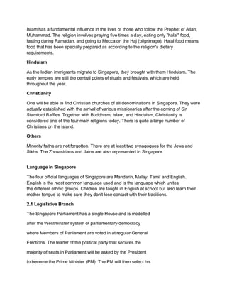 Islam has a fundamental influence in the lives of those who follow the Prophet of Allah,
Muhammad. The religion involves praying five times a day, eating only "halal" food,
fasting during Ramadan, and going to Mecca on the Haj (pilgrimage). Halal food means
food that has been specially prepared as according to the religion's dietary
requirements.
Hinduism
As the Indian immigrants migrate to Singapore, they brought with them Hinduism. The
early temples are still the central points of rituals and festivals, which are held
throughout the year.
Christianity
One will be able to find Christian churches of all denominations in Singapore. They were
actually established with the arrival of various missionaries after the coming of Sir
Stamford Raffles. Together with Buddhism, Islam, and Hinduism, Christianity is
considered one of the four main religions today. There is quite a large number of
Christians on the island.
Others
Minority faiths are not forgotten. There are at least two synagogues for the Jews and
Sikhs. The Zoroastrians and Jains are also represented in Singapore.
Language in Singapore
The four official languages of Singapore are Mandarin, Malay, Tamil and English.
English is the most common language used and is the language which unites
the different ethnic groups. Children are taught in English at school but also learn their
mother tongue to make sure they don't lose contact with their traditions.
2.1 Legislative Branch
The Singapore Parliament has a single House and is modelled
after the Westminster system of parliamentary democracy
where Members of Parliament are voted in at regular General
Elections. The leader of the political party that secures the
majority of seats in Parliament will be asked by the President
to become the Prime Minister (PM). The PM will then select his
 