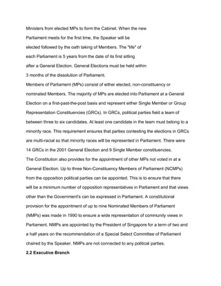 Ministers from elected MPs to form the Cabinet. When the new
Parliament meets for the first time, the Speaker will be
elected followed by the oath taking of Members. The "life" of
each Parliament is 5 years from the date of its first sitting
after a General Election. General Elections must be held within
3 months of the dissolution of Parliament.
Members of Parliament (MPs) consist of either elected, non-constituency or
nominated Members. The majority of MPs are elected into Parliament at a General
Election on a first-past-the-post basis and represent either Single Member or Group
Representation Constituencies (GRCs). In GRCs, political parties field a team of
between three to six candidates. At least one candidate in the team must belong to a
minority race. This requirement ensures that parties contesting the elections in GRCs
are multi-racial so that minority races will be represented in Parliament. There were
14 GRCs in the 2001 General Election and 9 Single Member constituencies.
The Constitution also provides for the appointment of other MPs not voted in at a
General Election. Up to three Non-Constituency Members of Parliament (NCMPs)
from the opposition political parties can be appointed. This is to ensure that there
will be a minimum number of opposition representatives in Parliament and that views
other than the Government's can be expressed in Parliament. A constitutional
provision for the appointment of up to nine Nominated Members of Parliament
(NMPs) was made in 1990 to ensure a wide representation of community views in
Parliament. NMPs are appointed by the President of Singapore for a term of two and
a half years on the recommendation of a Special Select Committee of Parliament
chaired by the Speaker. NMPs are not connected to any political parties.
2.2 Executive Branch
 