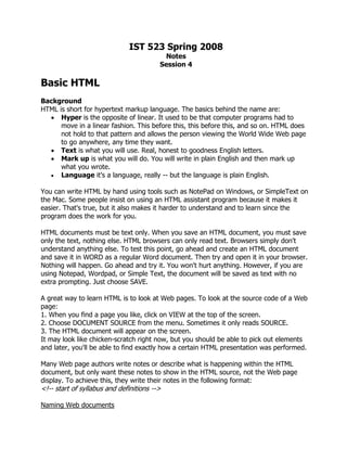 IST 523 Spring 2008
                                          Notes
                                         Session 4

Basic HTML
Background
HTML is short for hypertext markup language. The basics behind the name are:
  • Hyper is the opposite of linear. It used to be that computer programs had to
      move in a linear fashion. This before this, this before this, and so on. HTML does
      not hold to that pattern and allows the person viewing the World Wide Web page
      to go anywhere, any time they want.
  • Text is what you will use. Real, honest to goodness English letters.
  • Mark up is what you will do. You will write in plain English and then mark up
      what you wrote.
  • Language it's a language, really -- but the language is plain English.

You can write HTML by hand using tools such as NotePad on Windows, or SimpleText on
the Mac. Some people insist on using an HTML assistant program because it makes it
easier. That's true, but it also makes it harder to understand and to learn since the
program does the work for you.

HTML documents must be text only. When you save an HTML document, you must save
only the text, nothing else. HTML browsers can only read text. Browsers simply don't
understand anything else. To test this point, go ahead and create an HTML document
and save it in WORD as a regular Word document. Then try and open it in your browser.
Nothing will happen. Go ahead and try it. You won't hurt anything. However, if you are
using Notepad, Wordpad, or Simple Text, the document will be saved as text with no
extra prompting. Just choose SAVE.

A great way to learn HTML is to look at Web pages. To look at the source code of a Web
page:
1. When you find a page you like, click on VIEW at the top of the screen.
2. Choose DOCUMENT SOURCE from the menu. Sometimes it only reads SOURCE.
3. The HTML document will appear on the screen.
It may look like chicken-scratch right now, but you should be able to pick out elements
and later, you'll be able to find exactly how a certain HTML presentation was performed.

Many Web page authors write notes or describe what is happening within the HTML
document, but only want these notes to show in the HTML source, not the Web page
display. To achieve this, they write their notes in the following format:
<!-- start of syllabus and definitions -->

Naming Web documents