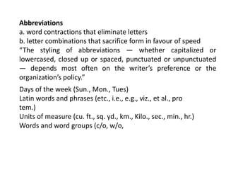 Abbreviations
a. word contractions that eliminate letters
b. letter combinations that sacrifice form in favour of speed
“The styling of abbreviations — whether capitalized or
lowercased, closed up or spaced, punctuated or unpunctuated
— depends most often on the writer’s preference or the
organization’s policy.”
Days of the week (Sun., Mon., Tues)
Latin words and phrases (etc., i.e., e.g., viz., et al., pro
tem.)
Units of measure (cu. ft., sq. yd., km., Kilo., sec., min., hr.)
Words and word groups (c/o, w/o,
 
