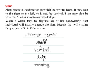 Slant
Slant refers to the direction in which the writing leans. It may lean
to the right or the left, or it may be vertical. Slant may also be
variable. Slant is sometimes called slope.
When a writer tries to disguise his or her handwriting, that
individual will usually change the slant because that will change
the pictorial effect of the writing.
 