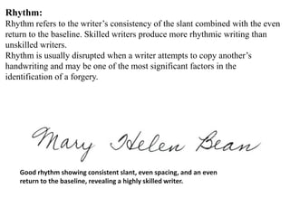Rhythm:
Rhythm refers to the writer’s consistency of the slant combined with the even
return to the baseline. Skilled writers produce more rhythmic writing than
unskilled writers.
Rhythm is usually disrupted when a writer attempts to copy another’s
handwriting and may be one of the most significant factors in the
identification of a forgery.
Good rhythm showing consistent slant, even spacing, and an even
return to the baseline, revealing a highly skilled writer.
 