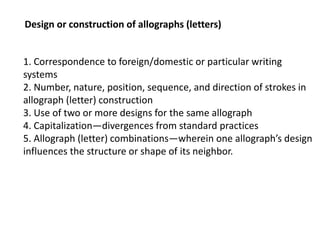 Design or construction of allographs (letters)
1. Correspondence to foreign/domestic or particular writing
systems
2. Number, nature, position, sequence, and direction of strokes in
allograph (letter) construction
3. Use of two or more designs for the same allograph
4. Capitalization—divergences from standard practices
5. Allograph (letter) combinations—wherein one allograph’s design
influences the structure or shape of its neighbor.
 