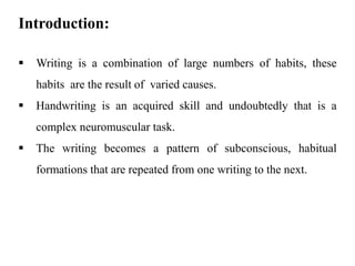 Introduction:
▪ Writing is a combination of large numbers of habits, these
habits are the result of varied causes.
▪ Handwriting is an acquired skill and undoubtedly that is a
complex neuromuscular task.
▪ The writing becomes a pattern of subconscious, habitual
formations that are repeated from one writing to the next.
 