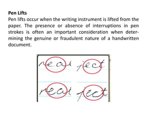 Pen Lifts
Pen lifts occur when the writing instrument is lifted from the
paper. The presence or absence of interruptions in pen
strokes is often an important consideration when deter-
mining the genuine or fraudulent nature of a handwritten
document.
 