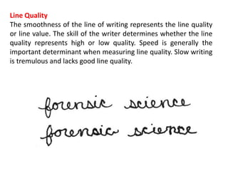 Line Quality
The smoothness of the line of writing represents the line quality
or line value. The skill of the writer determines whether the line
quality represents high or low quality. Speed is generally the
important determinant when measuring line quality. Slow writing
is tremulous and lacks good line quality.
 