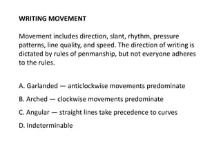 WRITING MOVEMENT
Movement includes direction, slant, rhythm, pressure
patterns, line quality, and speed. The direction of writing is
dictated by rules of penmanship, but not everyone adheres
to the rules.
A. Garlanded — anticlockwise movements predominate
B. Arched — clockwise movements predominate
C. Angular — straight lines take precedence to curves
D. Indeterminable
 