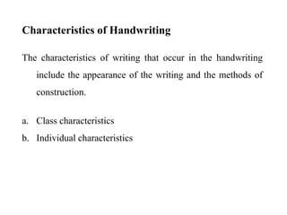 Characteristics of Handwriting
The characteristics of writing that occur in the handwriting
include the appearance of the writing and the methods of
construction.
a. Class characteristics
b. Individual characteristics
 