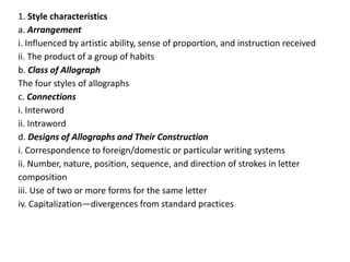 1. Style characteristics
a. Arrangement
i. Influenced by artistic ability, sense of proportion, and instruction received
ii. The product of a group of habits
b. Class of Allograph
The four styles of allographs
c. Connections
i. Interword
ii. Intraword
d. Designs of Allographs and Their Construction
i. Correspondence to foreign/domestic or particular writing systems
ii. Number, nature, position, sequence, and direction of strokes in letter
composition
iii. Use of two or more forms for the same letter
iv. Capitalization—divergences from standard practices
 
