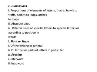e. Dimensions
i. Proportions of elements of letters, that is, bowls to
staffs, bodies to loops, arches
to loops
ii. Absolute sizes
iii. Relative sizes of specific letters to specific letters or
according to position in
words
f. Slant or Slope
i. Of the writing in general
ii. Of letters or parts of letters in particular
g. Spacing
i. Interword
ii. Intraword
 
