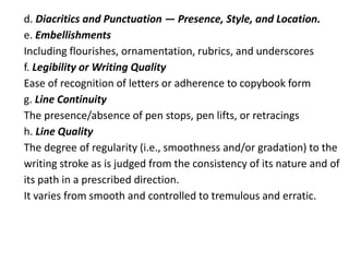d. Diacritics and Punctuation — Presence, Style, and Location.
e. Embellishments
Including flourishes, ornamentation, rubrics, and underscores
f. Legibility or Writing Quality
Ease of recognition of letters or adherence to copybook form
g. Line Continuity
The presence/absence of pen stops, pen lifts, or retracings
h. Line Quality
The degree of regularity (i.e., smoothness and/or gradation) to the
writing stroke as is judged from the consistency of its nature and of
its path in a prescribed direction.
It varies from smooth and controlled to tremulous and erratic.
 