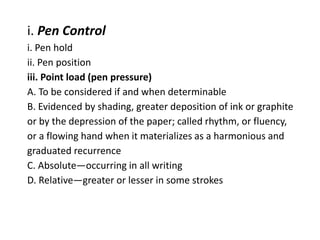 i. Pen Control
i. Pen hold
ii. Pen position
iii. Point load (pen pressure)
A. To be considered if and when determinable
B. Evidenced by shading, greater deposition of ink or graphite
or by the depression of the paper; called rhythm, or fluency,
or a flowing hand when it materializes as a harmonious and
graduated recurrence
C. Absolute—occurring in all writing
D. Relative—greater or lesser in some strokes
 