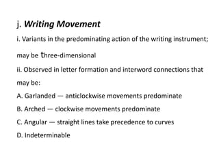 j. Writing Movement
i. Variants in the predominating action of the writing instrument;
may be three-dimensional
ii. Observed in letter formation and interword connections that
may be:
A. Garlanded — anticlockwise movements predominate
B. Arched — clockwise movements predominate
C. Angular — straight lines take precedence to curves
D. Indeterminable
 