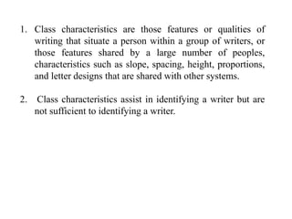 1. Class characteristics are those features or qualities of
writing that situate a person within a group of writers, or
those features shared by a large number of peoples,
characteristics such as slope, spacing, height, proportions,
and letter designs that are shared with other systems.
2. Class characteristics assist in identifying a writer but are
not sufficient to identifying a writer.
 