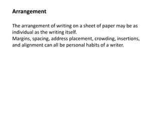 Arrangement
The arrangement of writing on a sheet of paper may be as
individual as the writing itself.
Margins, spacing, address placement, crowding, insertions,
and alignment can all be personal habits of a writer.
 