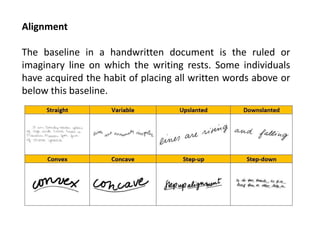 Alignment
The baseline in a handwritten document is the ruled or
imaginary line on which the writing rests. Some individuals
have acquired the habit of placing all written words above or
below this baseline.
 
