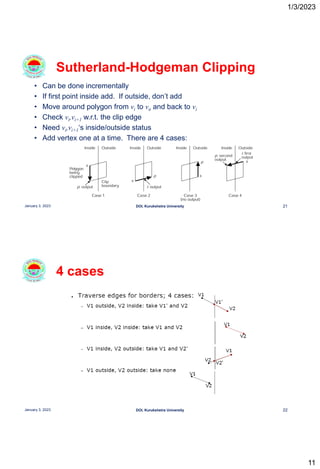 1/3/2023
11
• Can be done incrementally
• If first point inside add. If outside, don’t add
• Move around polygon from vi to vn and back to vi
• Check vi,vi+1 w.r.t. the clip edge
• Need vi,vi+1‘s inside/outside status
• Add vertex one at a time. There are 4 cases:
Sutherland-Hodgeman Clipping
21
January 3, 2023 DOI, Kurukshetra University
4 cases
22
January 3, 2023 DOI, Kurukshetra University
 