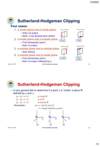 1/3/2023
12
Four cases:
1. s inside plane and p inside plane
– Add p to output
– Note: s has already been added
2. s inside plane and p outside plane
– Find intersection point i
– Add i to output
3. s outside plane and p outside plane
– Add nothing
4. s outside plane and p inside plane
– Find intersection point i
– Add i to output, followed by p
Sutherland-Hodgeman Clipping
23
January 3, 2023 DOI, Kurukshetra University
inside outside
s
p
p output
inside outside
s
p
i output
inside outside
s
p
no output
inside outside
s
p
i output
p output
• A very general test to determine if a point p is “inside” a plane P,
defined by q and n:
(p - q) • n < 0: p inside P
(p - q) • n = 0: p on P
(p - q) • n > 0: p outside P
Remember: p • n = |p| |n| cos (q)
q = angle between p and n
Sutherland-Hodgeman Clipping
24
January 3, 2023 DOI, Kurukshetra University
P
n
p
q
P
n
p
q
P
n
p
q
 