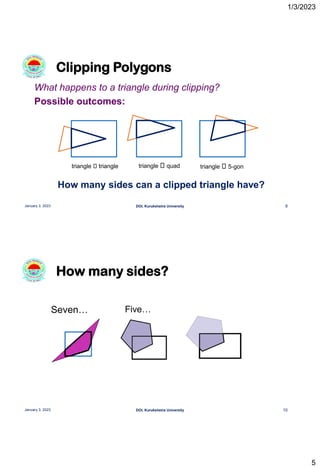 1/3/2023
5
What happens to a triangle during clipping?
Possible outcomes:
How many sides can a clipped triangle have?
Clipping Polygons
9
January 3, 2023 DOI, Kurukshetra University
triangle triangle triangle quad triangle 5-gon
How many sides?
10
January 3, 2023 DOI, Kurukshetra University
Seven… Five…
 