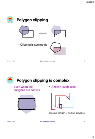 1/3/2023
6
Polygon clipping
11
January 3, 2023 DOI, Kurukshetra University
• Clipping is symmetric
Polygon clipping is complex
12
January 3, 2023 DOI, Kurukshetra University
• Even when the
polygons are convex
• A really tough case:
concave polygon multiple polygons
 