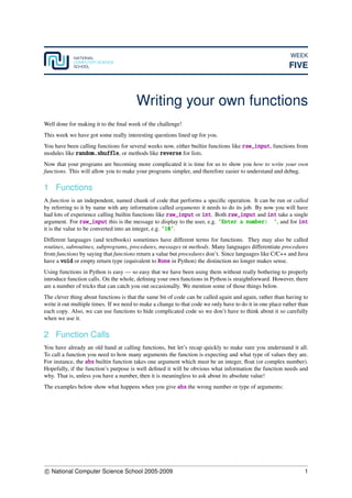 WEEK
FIVE
Writing your own functions
Well done for making it to the ﬁnal week of the challenge!
This week we have got some really interesting questions lined up for you.
You have been calling functions for several weeks now, either builtin functions like raw_input, functions from
modules like random.shuffle, or methods like reverse for lists.
Now that your programs are becoming more complicated it is time for us to show you how to write your own
functions. This will allow you to make your programs simpler, and therefore easier to understand and debug.
1 Functions
A function is an independent, named chunk of code that performs a speciﬁc operation. It can be run or called
by referring to it by name with any information called arguments it needs to do its job. By now you will have
had lots of experience calling builtin functions like raw_input or int. Both raw_input and int take a single
argument. For raw_input this is the message to display to the user, e.g. ’Enter a number: ’, and for int
it is the value to be converted into an integer, e.g. ’10’.
Different languages (and textbooks) sometimes have different terms for functions. They may also be called
routines, subroutines, subprograms, procedures, messages or methods. Many languages differentiate procedures
from functions by saying that functions return a value but procedures don’t. Since languages like C/C++ and Java
have a void or empty return type (equivalent to None in Python) the distinction no longer makes sense.
Using functions in Python is easy — so easy that we have been using them without really bothering to properly
introduce function calls. On the whole, deﬁning your own functions in Python is straightforward. However, there
are a number of tricks that can catch you out occasionally. We mention some of those things below.
The clever thing about functions is that the same bit of code can be called again and again, rather than having to
write it out multiple times. If we need to make a change to that code we only have to do it in one place rather than
each copy. Also, we can use functions to hide complicated code so we don’t have to think about it so carefully
when we use it.
2 Function Calls
You have already an old hand at calling functions, but let’s recap quickly to make sure you understand it all.
To call a function you need to how many arguments the function is expecting and what type of values they are.
For instance, the abs builtin function takes one argument which must be an integer, ﬂoat (or complex number).
Hopefully, if the function’s purpose is well deﬁned it will be obvious what information the function needs and
why. That is, unless you have a number, then it is meaningless to ask about its absolute value!
The examples below show what happens when you give abs the wrong number or type of arguments:
c National Computer Science School 2005-2009 1
 