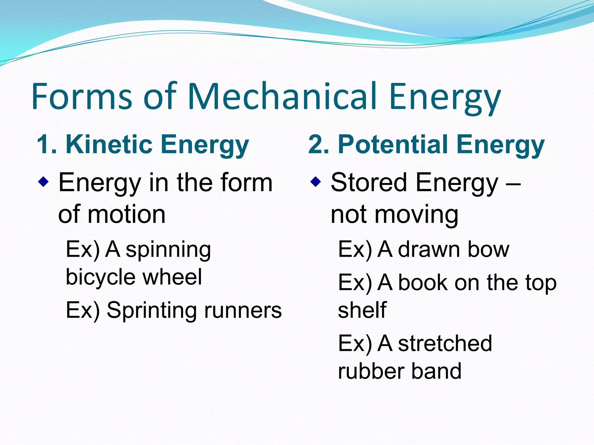 Forms of Mechanical Energy
1. Kinetic Energy
Energy in the form
of motion
Ex) A spinning
bicycle wheel
Ex) Sprinting runners
2. Potential Energy
Stored Energy –
not moving
Ex) A drawn bow
Ex) A book on the top
shelf
Ex) A stretched
rubber band