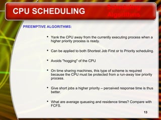 13
PREEMPTIVE ALGORITHMS:
 Yank the CPU away from the currently executing process when a
higher priority process is ready.
 Can be applied to both Shortest Job First or to Priority scheduling.
 Avoids "hogging" of the CPU
 On time sharing machines, this type of scheme is required
because the CPU must be protected from a run-away low priority
process.
 Give short jobs a higher priority – perceived response time is thus
better.
 What are average queueing and residence times? Compare with
FCFS.
CPU SCHEDULING
Scheduling
Algorithms
 