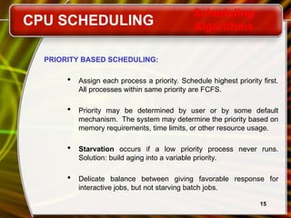 15
PRIORITY BASED SCHEDULING:
 Assign each process a priority. Schedule highest priority first.
All processes within same priority are FCFS.
 Priority may be determined by user or by some default
mechanism. The system may determine the priority based on
memory requirements, time limits, or other resource usage.
 Starvation occurs if a low priority process never runs.
Solution: build aging into a variable priority.
 Delicate balance between giving favorable response for
interactive jobs, but not starving batch jobs.
CPU SCHEDULING
Scheduling
Algorithms
 