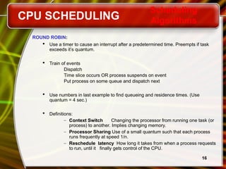 16
ROUND ROBIN:
 Use a timer to cause an interrupt after a predetermined time. Preempts if task
exceeds it’s quantum.
 Train of events
Dispatch
Time slice occurs OR process suspends on event
Put process on some queue and dispatch next
 Use numbers in last example to find queueing and residence times. (Use
quantum = 4 sec.)
 Definitions:
– Context Switch Changing the processor from running one task (or
process) to another. Implies changing memory.
– Processor Sharing Use of a small quantum such that each process
runs frequently at speed 1/n.
– Reschedule latency How long it takes from when a process requests
to run, until it finally gets control of the CPU.
CPU SCHEDULING
Scheduling
Algorithms
 