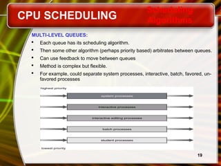 19
MULTI-LEVEL QUEUES:
 Each queue has its scheduling algorithm.
 Then some other algorithm (perhaps priority based) arbitrates between queues.
 Can use feedback to move between queues
 Method is complex but flexible.
 For example, could separate system processes, interactive, batch, favored, un-
favored processes
CPU SCHEDULING
Scheduling
Algorithms
 