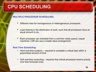 20
MULTIPLE PROCESSOR SCHEDULING:
 Different rules for homogeneous or heterogeneous processors.
 Load sharing in the distribution of work, such that all processors have an
equal amount to do.
 Each processor can schedule from a common ready queue ( equal
machines ) OR can use a master slave arrangement.
Real Time Scheduling:
• Hard real-time systems – required to complete a critical task within a
guaranteed amount of time.
• Soft real-time computing – requires that critical processes receive priority
over less fortunate ones.
CPU SCHEDULING
Scheduling
Algorithms
 