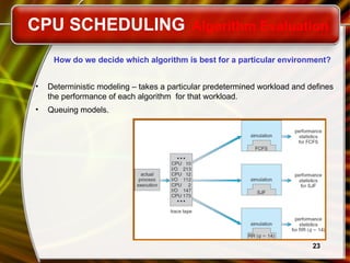 23
How do we decide which algorithm is best for a particular environment?
• Deterministic modeling – takes a particular predetermined workload and defines
the performance of each algorithm for that workload.
• Queuing models.
CPU SCHEDULING Algorithm Evaluation
 