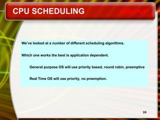 24
We’ve looked at a number of different scheduling algorithms.
Which one works the best is application dependent.
General purpose OS will use priority based, round robin, preemptive
Real Time OS will use priority, no preemption.
CPU SCHEDULING WRAPUP
 