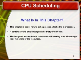 3
What Is In This Chapter?
• This chapter is about how to get a process attached to a processor.
• It centers around efficient algorithms that perform well.
• The design of a scheduler is concerned with making sure all users get
their fair share of the resources.
CPU Scheduling
 