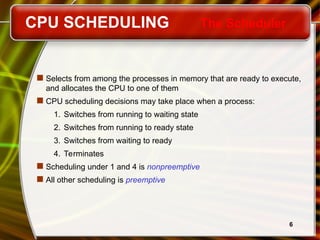 6
CPU SCHEDULING The Scheduler
 Selects from among the processes in memory that are ready to execute,
and allocates the CPU to one of them
 CPU scheduling decisions may take place when a process:
1. Switches from running to waiting state
2. Switches from running to ready state
3. Switches from waiting to ready
4. Terminates
 Scheduling under 1 and 4 is nonpreemptive
 All other scheduling is preemptive
 