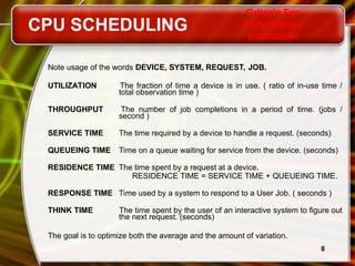 8
Note usage of the words DEVICE, SYSTEM, REQUEST, JOB.
UTILIZATION The fraction of time a device is in use. ( ratio of in-use time /
total observation time )
THROUGHPUT The number of job completions in a period of time. (jobs /
second )
SERVICE TIME The time required by a device to handle a request. (seconds)
QUEUEING TIME Time on a queue waiting for service from the device. (seconds)
RESIDENCE TIME The time spent by a request at a device.
RESIDENCE TIME = SERVICE TIME + QUEUEING TIME.
RESPONSE TIME Time used by a system to respond to a User Job. ( seconds )
THINK TIME The time spent by the user of an interactive system to figure out
the next request. (seconds)
The goal is to optimize both the average and the amount of variation.
CPU SCHEDULING
Criteria For
Performance
Evaluation
 