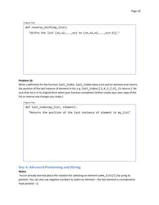 Page 10



    Program Text:

      def reverse_shift(my_list):
         "Shifts the list [x1,x2,...,xn] to [xn,x1,x2,...,x(n-1)]."




Problem 16:
Write a definition for the function last_index. last_index takes a list and an element and returns
the position of the last instance of element in list, e.g. last_index([3,4,3,7,9],3) returns 2. Be
sure that list is in its original form when your function completes! (either create your own copy of the
list or reverse any changes you make.)

    Program Text:

      def last_index(my_list, element):
         "Returns the position of the last instance of element in my_list"




Day 4: Advanced Positioning and Slicing
Notes:
You've already learned about the notation for selecting an element some_list[i] by using its
position. You can also use negative numbers to select an element – the last element is considered to
have position -1.
 