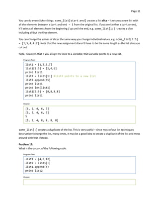 Page 11


You can do even slicker things. some_list[start:end] creates a list slice – it returns a new list with
all the elements between start and end – 1 from the original list. If you omit either start or end,
it’ll select all elements from the beginning / up until the end, e.g. some_list[1:] creates a slice
including all but the first element.

You can change the values of slices the same way you change individual values, e.g. some_list[3:5]
= [1,5,4,4,7]. Note that the new assignment doesn’t have to be the same length as the list slice you
cut out.

Note, however, that if you assign the slice to a variable, that variable points to a new list.

    Program Text:

      list1 = [1,3,5,7]
      list1[1:3] = [2,4,6]
      print list1
      list2 = list1[1:] #list2 points to a new list
      list2.append(55)
      print list1
      print len(list1)
      list1[3:5] = [8,8,8,8]
      print list1

    Output:

      [1, 2, 4, 6, 7]
      [1, 2, 4, 6, 7]
      5
      [1, 2, 4, 8, 8, 8, 8]


some_list[:] creates a duplicate of the list. This is very useful – since most of our list techniques
destructively change the list, many times, it may be a good idea to create a duplicate of the list and mess
around with that instead.

Problem 17:
What is the output of the following code.

    Program Text:

      list1 = [4,6,12]
      list2 = list1[:]
      list1.append(4)
      print list2

    Output:
 